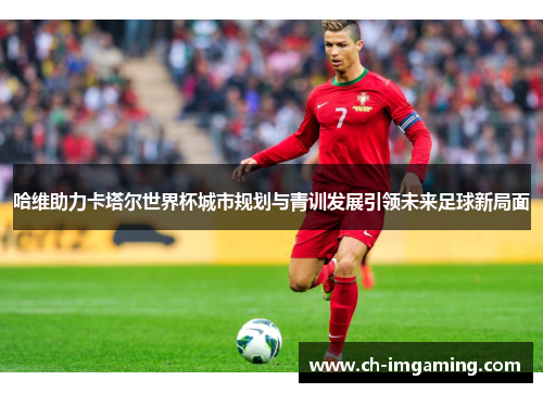 哈维助力卡塔尔世界杯城市规划与青训发展引领未来足球新局面