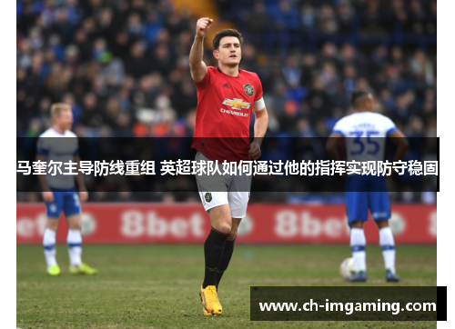 马奎尔主导防线重组 英超球队如何通过他的指挥实现防守稳固